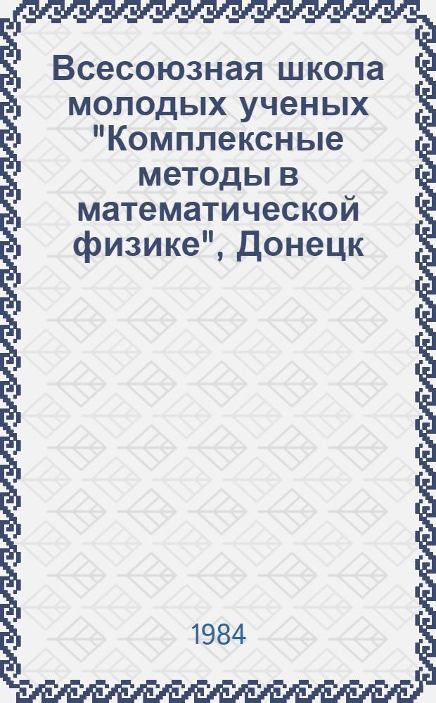 Всесоюзная школа молодых ученых "Комплексные методы в математической физике", Донецк, 24 мая - 3 июня 1984 г. : Тез. науч. докл.