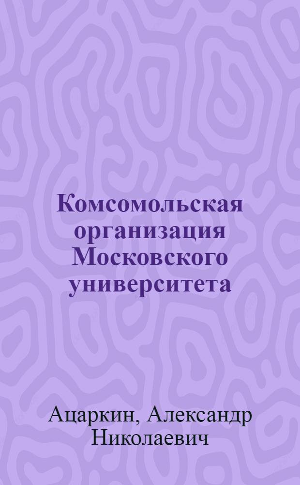 Комсомольская организация Московского университета : Крат. очерк истории : Посвящается 65-летию комс. орг. и юбил., 50-й отчет.-выбор. комс. конф. ун-та