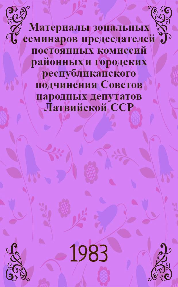 Материалы зональных семинаров председателей постоянных комиссий районных и городских республиканского подчинения Советов народных депутатов Латвийской ССР : Янв. 1983