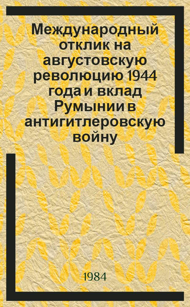 Международный отклик на августовскую революцию 1944 года и вклад Румынии в антигитлеровскую войну : Материалы