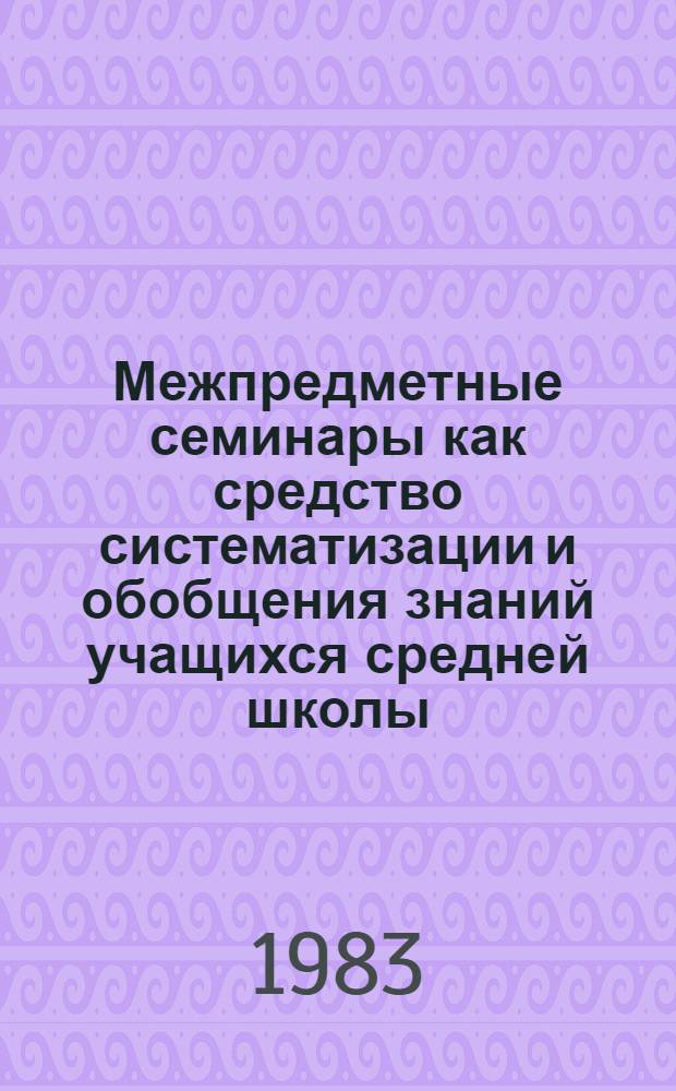 Межпредметные семинары как средство систематизации и обобщения знаний учащихся средней школы : (Метод. рекомендации для учителей школ и студентов педвузов)