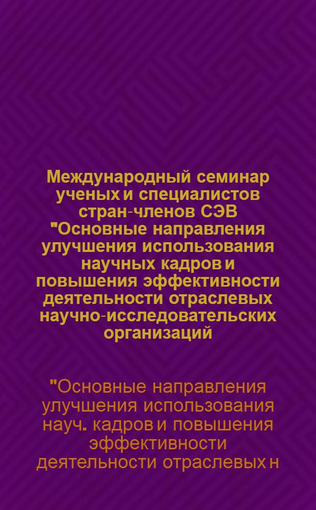Международный семинар ученых и специалистов стран-членов СЭВ "Основные направления улучшения использования научных кадров и повышения эффективности деятельности отраслевых научно-исследовательских организаций, научно-производственных объединений и исследовательских подразделений предприятий" : Тез. докл.