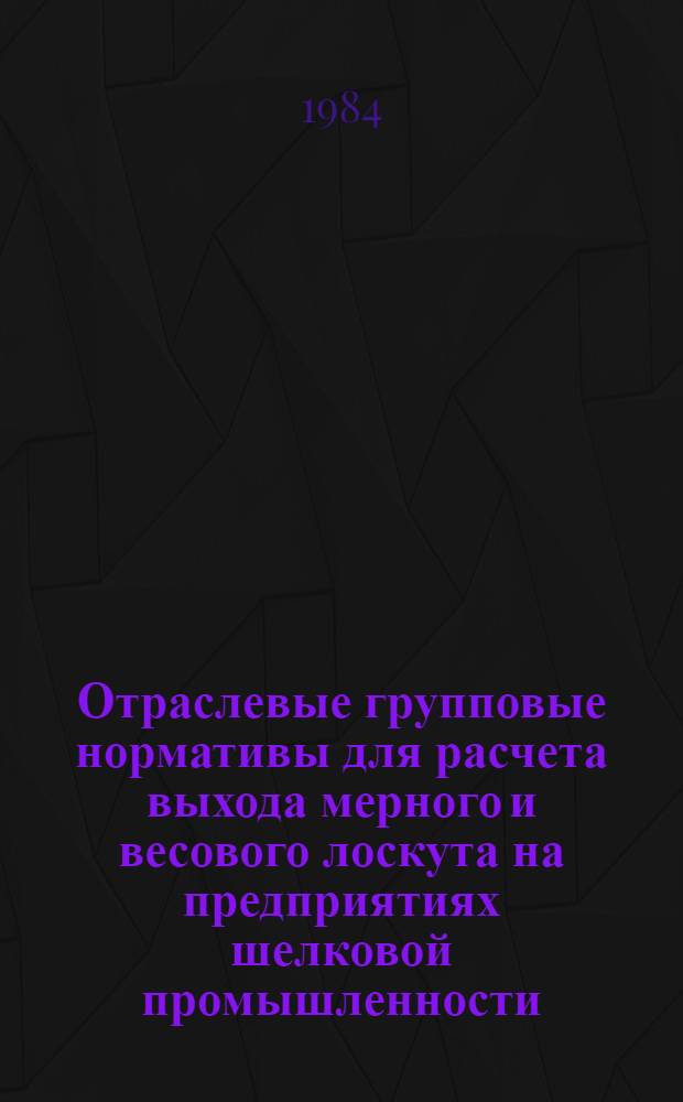 Отраслевые групповые нормативы для расчета выхода мерного и весового лоскута на предприятиях шелковой промышленности : Утв. Упр. развития шелковой пром-сти Минлегпрома СССР 09.12.83
