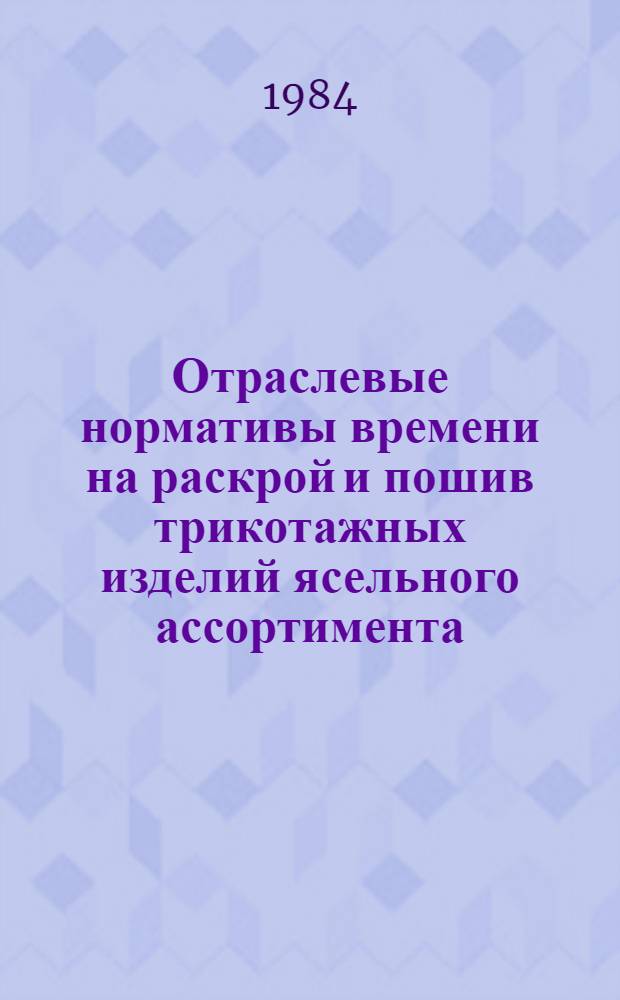 Отраслевые нормативы времени на раскрой и пошив трикотажных изделий ясельного ассортимента : Утв. М-вом лег. пром-сти СССР 10.09.83