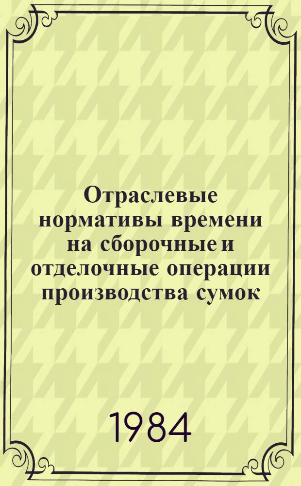 Отраслевые нормативы времени на сборочные и отделочные операции производства сумок : (Пересмотр. и доп. к сб., изд. 1976 г.) : Утв. М-вом лег. пром-сти СССР 19.07.83