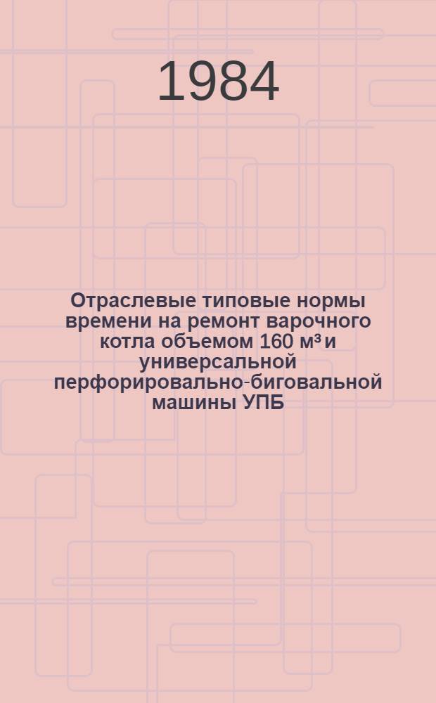 Отраслевые типовые нормы времени на ремонт варочного котла объемом 160 м³ и универсальной перфорировально-биговальной машины УПБ : (Слесар. разборочно-сбороч. работы) : Утв. М-вом лесн., целлюлоз.-бумаж. и деревообраб. пром-сти СССР 21.12.84