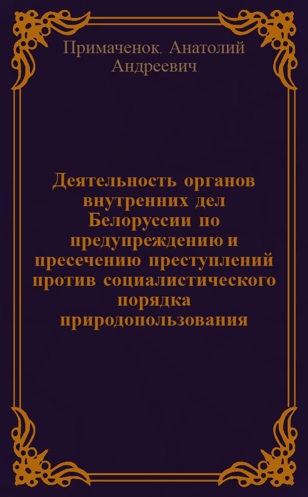 Деятельность органов внутренних дел Белоруссии по предупреждению и пресечению преступлений против социалистического порядка природопользования (уголовно-правовые вопросы) : Учеб. пособие, ДСП-50/23-47