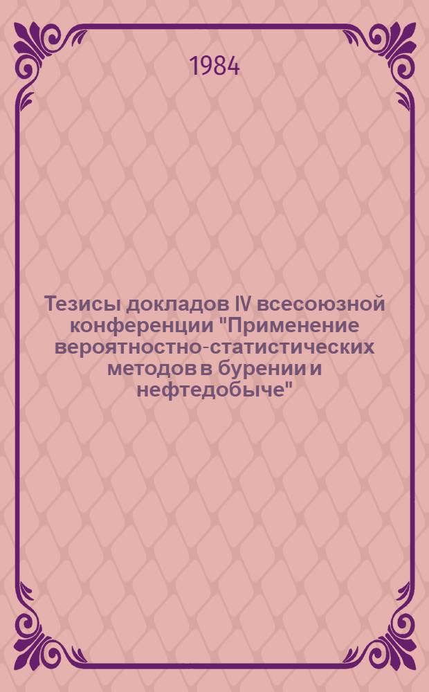 Тезисы докладов IV всесоюзной конференции "Применение вероятностно-статистических методов в бурении и нефтедобыче", 25-27 сентября 1984 г.