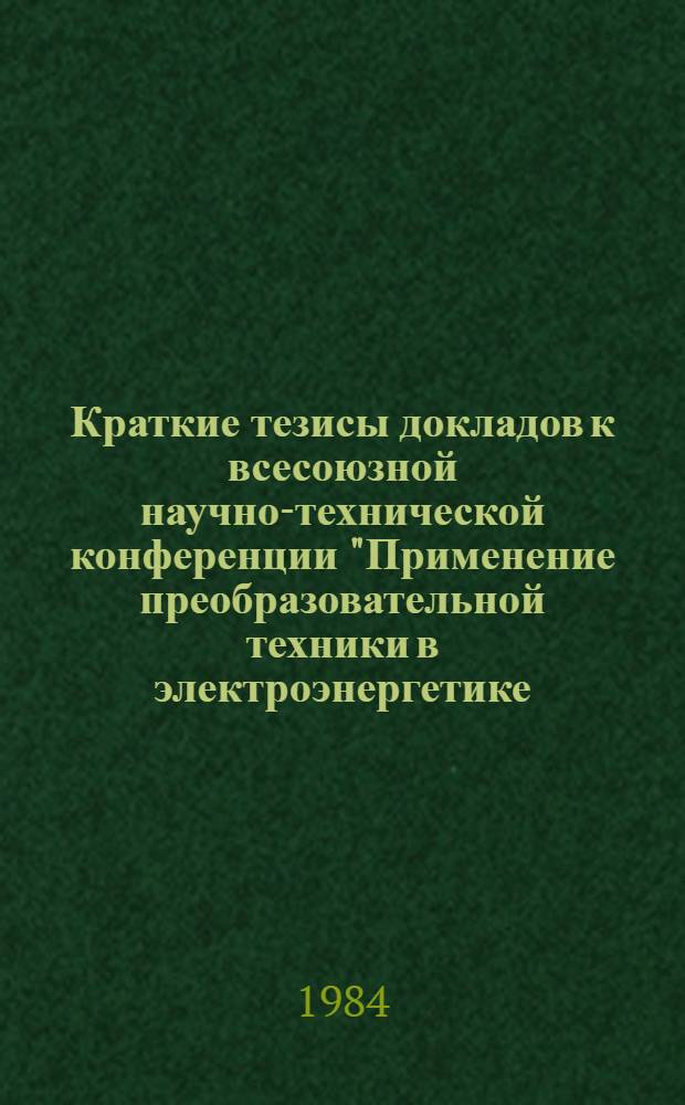 Краткие тезисы докладов к всесоюзной научно-технической конференции "Применение преобразовательной техники в электроэнергетике, электроприводах и электротехнологических установках" (г. Тольятти, окт. 1984 г.)