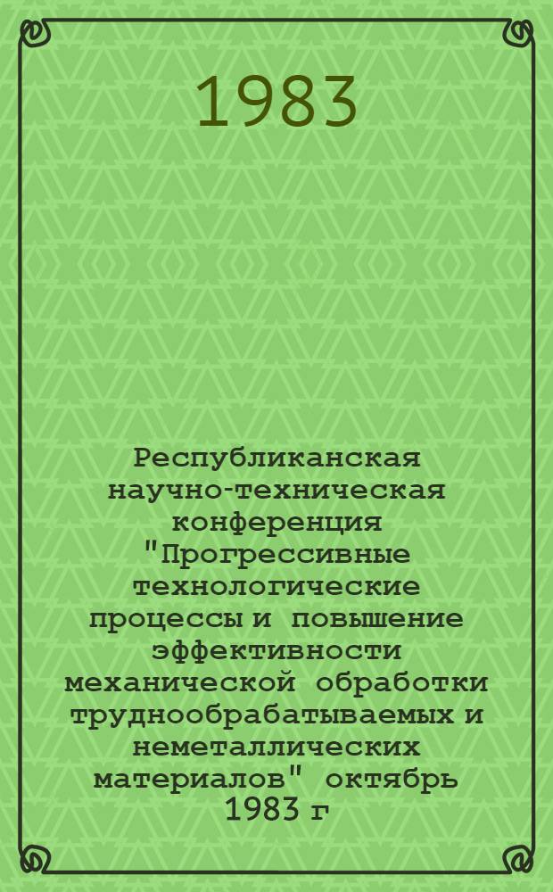 Республиканская научно-техническая конференция "Прогрессивные технологические процессы и повышение эффективности механической обработки труднообрабатываемых и неметаллических материалов" [октябрь 1983 г.] : Тез. докл