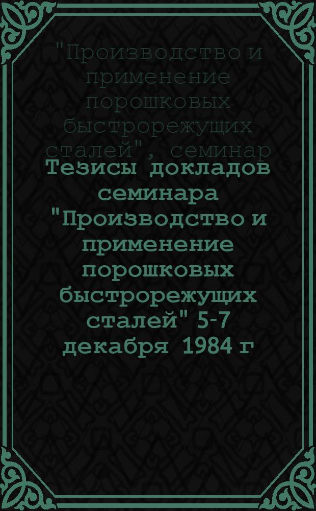 Тезисы докладов семинара "Производство и применение порошковых быстрорежущих сталей" [5-7 декабря 1984 г., г. Киев]