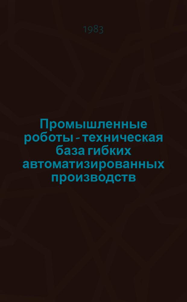 Промышленные роботы - техническая база гибких автоматизированных производств : Тез. докл. : Школа-семинар молодых ученых и специалистов, 14-15 апр. 1983 г