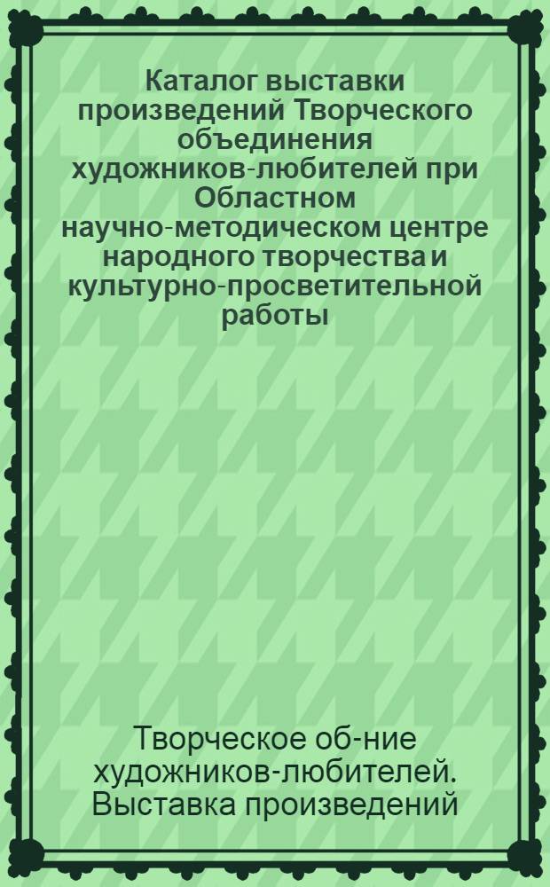 Каталог выставки произведений Творческого объединения художников-любителей при Областном научно-методическом центре народного творчества и культурно-просветительной работы : Живопись, графика, скульптура, декор.-прикл. искусство