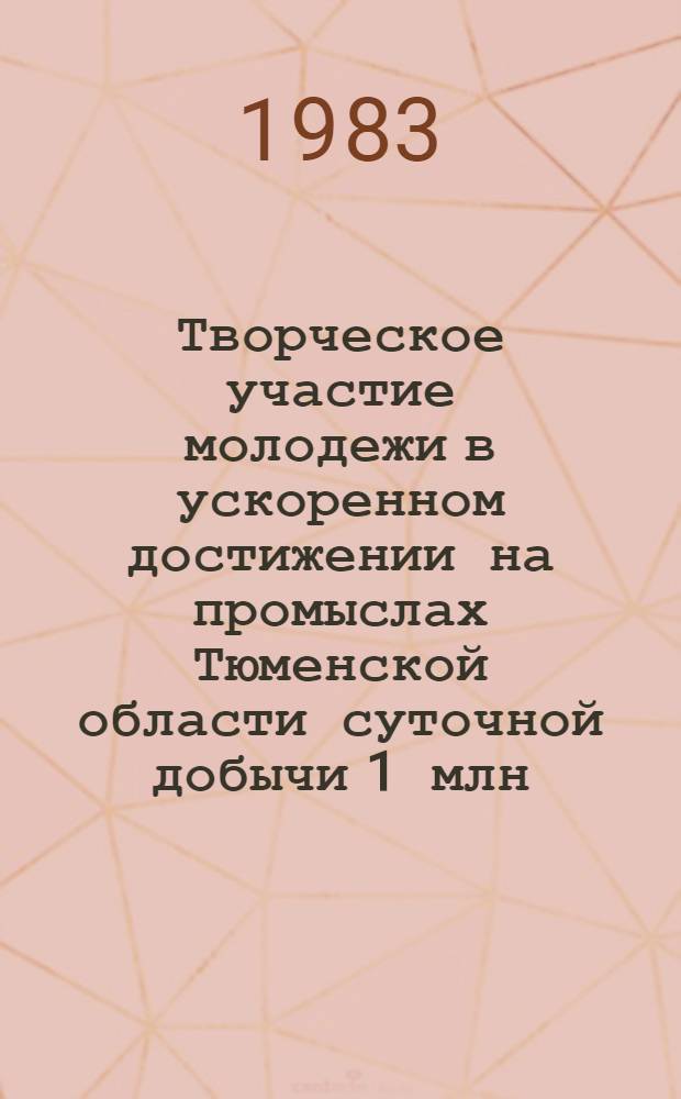 Творческое участие молодежи в ускоренном достижении на промыслах Тюменской области суточной добычи 1 млн. тонн нефти и 1 млрд. куб. м газа : Тез. докл. VI науч.-техн. конф. молодых ученых и специалистов ЗапсибНИГНИ (23-24 марта 1983 г.)