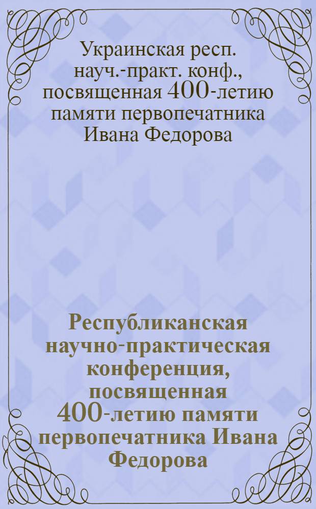 Республиканская научно-практическая конференция, посвященная 400-летию памяти первопечатника Ивана Федорова : Тез. докл. (2-3 дек. 1983 г.)