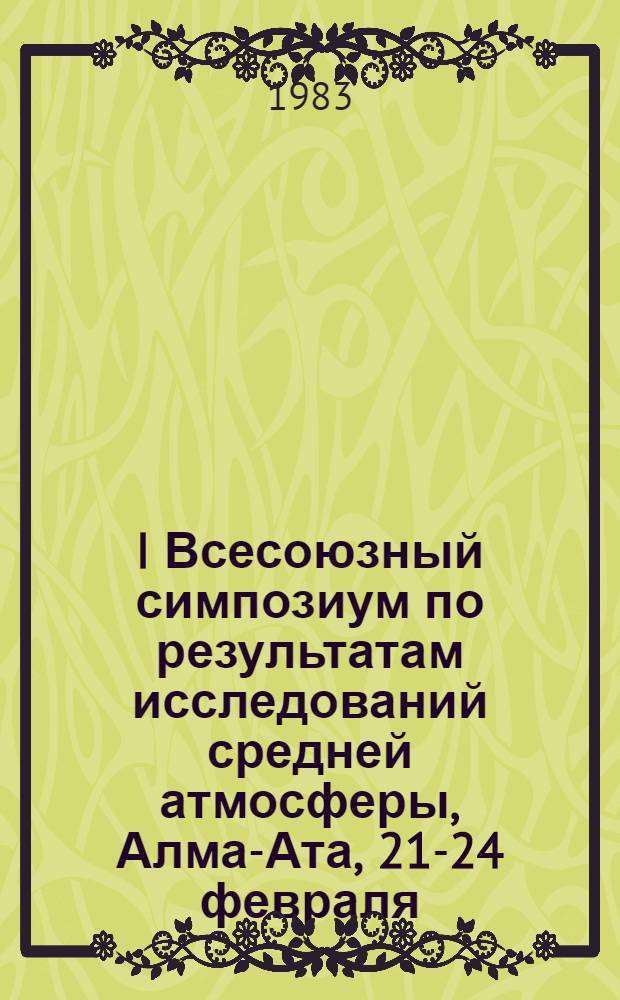 I Всесоюзный симпозиум по результатам исследований средней атмосферы, Алма-Ата, [21-24] февраля, 1983 г. = The First all-union symposium on the middle atmosphere program : Тез. докл