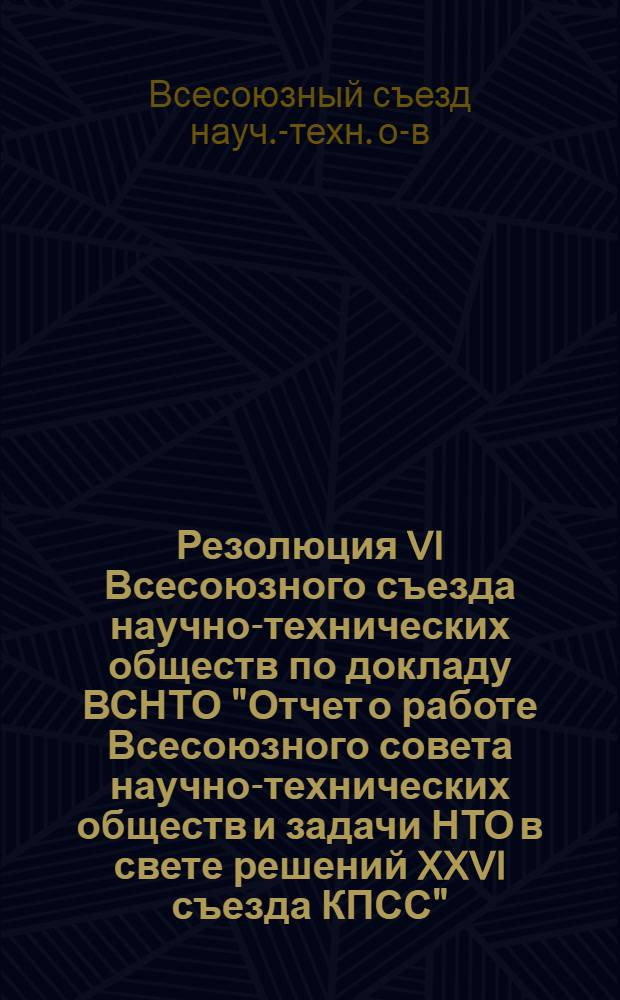 Резолюция VI Всесоюзного съезда научно-технических обществ по докладу ВСНТО "Отчет о работе Всесоюзного совета научно-технических обществ и задачи НТО в свете решений XXVI съезда КПСС"