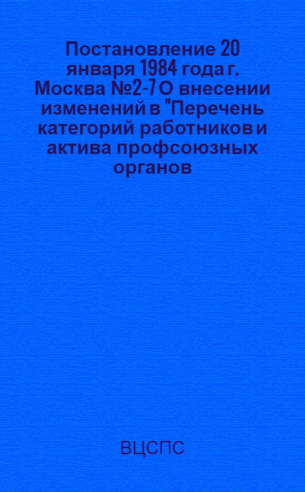 Постановление 20 января 1984 года г. Москва № 2-7 О внесении изменений в "Перечень категорий работников и актива профсоюзных органов, печати, культурно-просветительных учреждений профсоюзов, подведомственных профсоюзам организаций, подлежащих обучению в системе повышения квалификации"