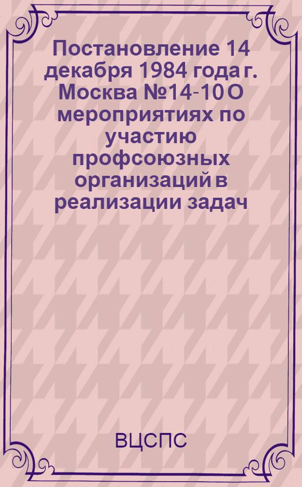 Постановление 14 декабря 1984 года г. Москва № 14-10 О мероприятиях по участию профсоюзных организаций в реализации задач, вытекающих из решений октябрьского (1984 г.) Пленума ЦК КПСС и речи Генерального секретаря ЦК КПСС товарища К.У. Черненко на Пленуме / ... Президиум; Мероприятия по участию профсоюзных организаций в реализации задач, вытекающих из решений октябрьского (1984 г.) Пленума ЦК КПСС и речи Генерального секретаря ЦК КПСС товарища К.У. Черненко на Пленуме