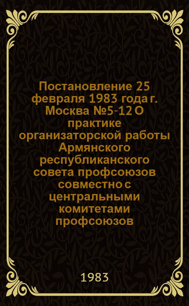 Постановление 25 февраля 1983 года г. Москва № 5-12 О практике организаторской работы Армянского республиканского совета профсоюзов совместно с центральными комитетами профсоюзов / ... Секретариат; Записка о практике организаторской работы Армянского республиканского совета профсоюзов совместно с центральными комитетами профсоюзов / Организац. инструкт. отд