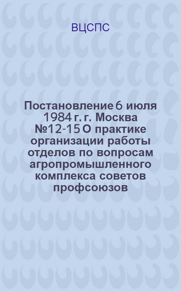 Постановление 6 июля 1984 г. г. Москва № 12-15 О практике организации работы отделов по вопросам агропромышленного комплекса советов профсоюзов / ... Секретариат; Записка о практике организации работы отделов по вопросам агропромышленного комплекса / Отд. ... по вопросам агропром. комплекса
