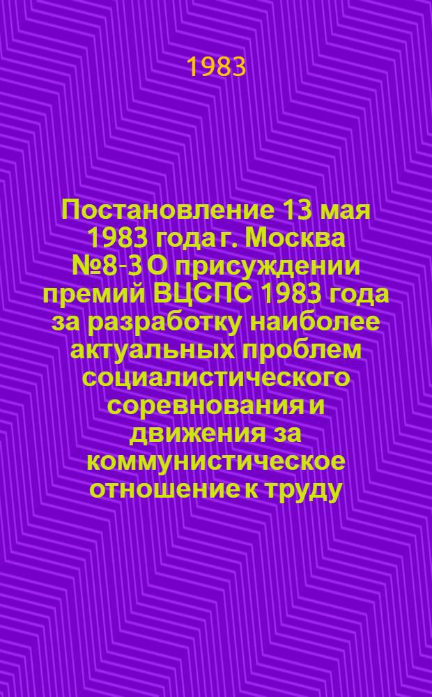 Постановление 13 мая 1983 года г. Москва № 8-3 О присуждении премий ВЦСПС 1983 года за разработку наиболее актуальных проблем социалистического соревнования и движения за коммунистическое отношение к труду