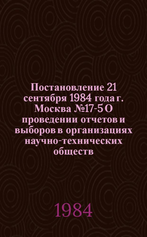 Постановление 21 сентября 1984 года г. Москва № 17-5 О проведении отчетов и выборов в организациях научно-технических обществ