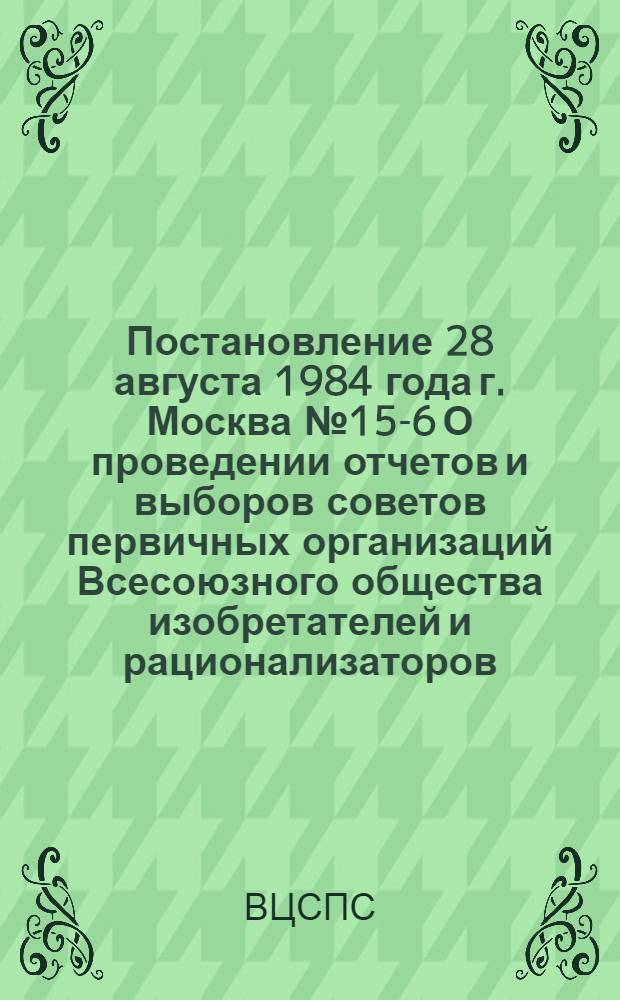 Постановление 28 августа 1984 года г. Москва № 15-6 О проведении отчетов и выборов советов первичных организаций Всесоюзного общества изобретателей и рационализаторов