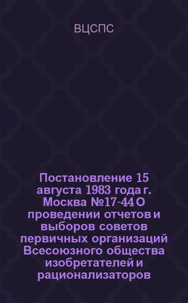 Постановление 15 августа 1983 года г. Москва № 17-44 О проведении отчетов и выборов советов первичных организаций Всесоюзного общества изобретателей и рационализаторов