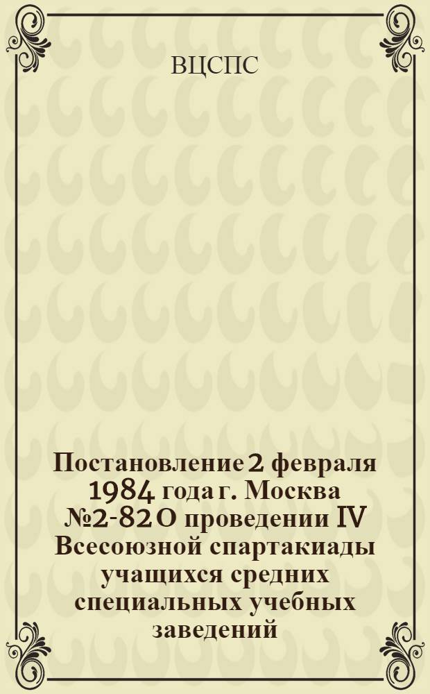 Постановление 2 февраля 1984 года г. Москва № 2-82 О проведении IV Всесоюзной спартакиады учащихся средних специальных учебных заведений / Секретариат ВЦСПС и др.; Положение о IV Всесоюзной спартакиаде учащихся средних специальных учебных заведений: Утв. Орг. ком. 03.02.84
