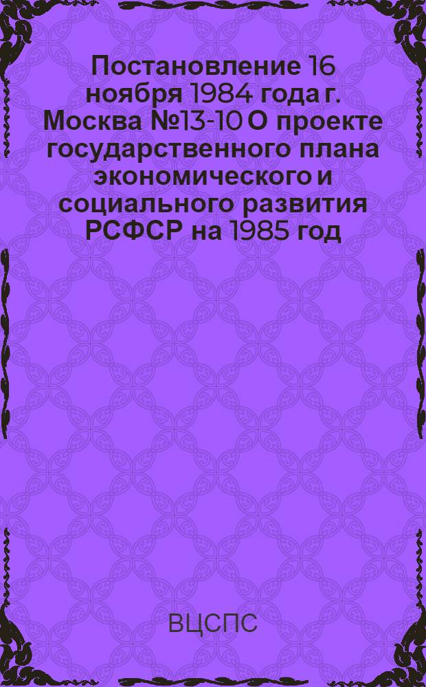 Постановление 16 ноября 1984 года г. Москва № 13-10 О проекте государственного плана экономического и социального развития РСФСР на 1985 год