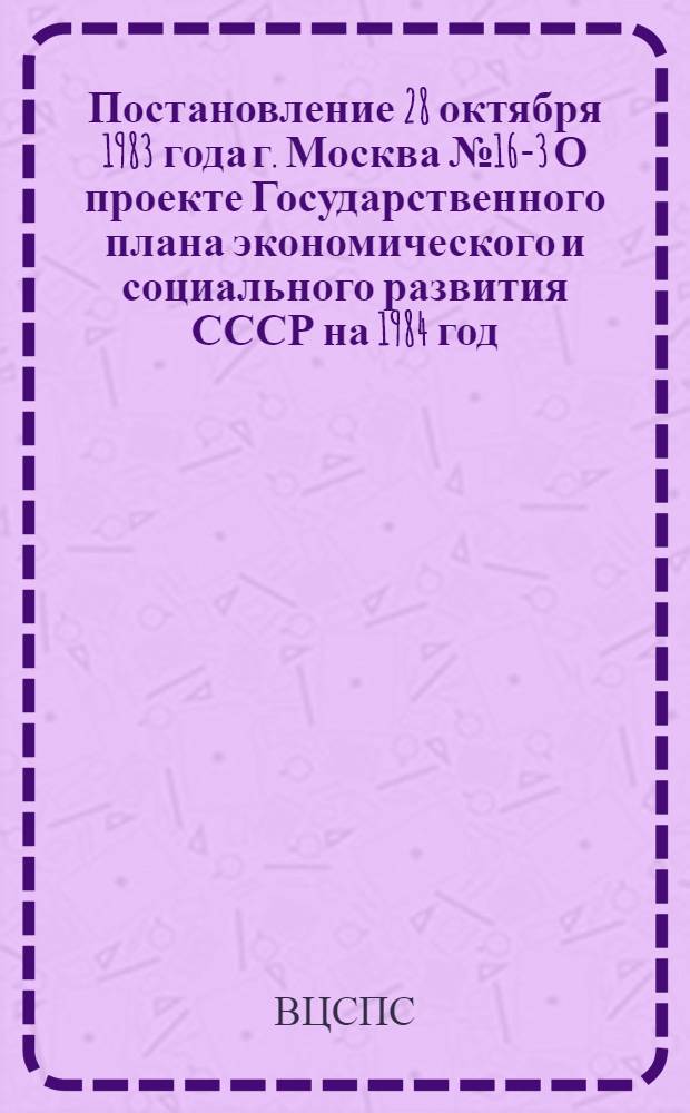 Постановление 28 октября 1983 года г. Москва № 16-3 О проекте Государственного плана экономического и социального развития СССР на 1984 год