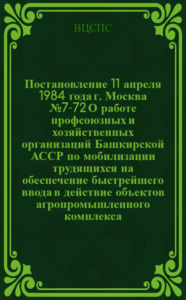 Постановление 11 апреля 1984 года г. Москва № 7-72 О работе профсоюзных и хозяйственных организаций Башкирской АССР по мобилизации трудящихся на обеспечение быстрейшего ввода в действие объектов агропромышленного комплекса