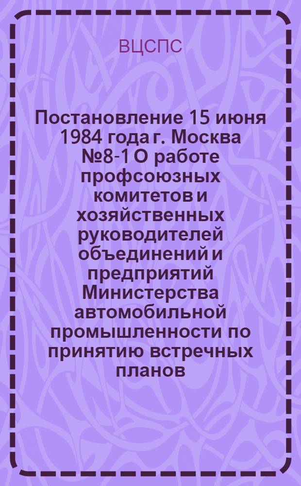 Постановление 15 июня 1984 года г. Москва № 8-1 О работе профсоюзных комитетов и хозяйственных руководителей объединений и предприятий Министерства автомобильной промышленности по принятию встречных планов