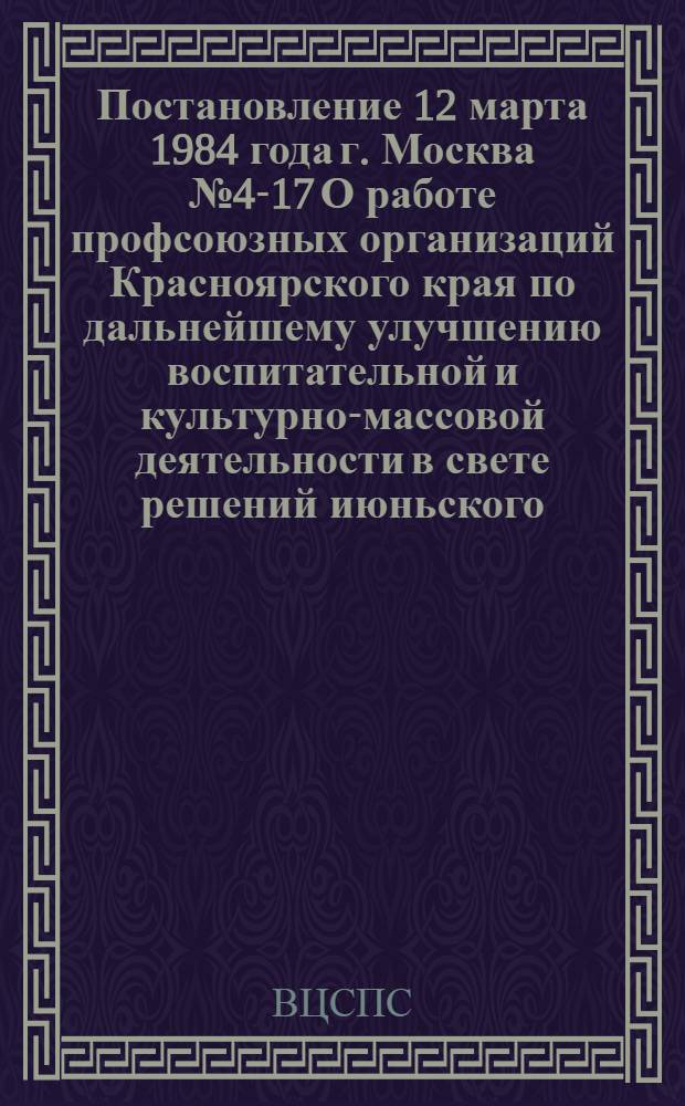 Постановление 12 марта 1984 года г. Москва № 4-17 О работе профсоюзных организаций Красноярского края по дальнейшему улучшению воспитательной и культурно-массовой деятельности в свете решений июньского (1983 г.) Пленума ЦК КПСС и V Пленума ВЦСПС