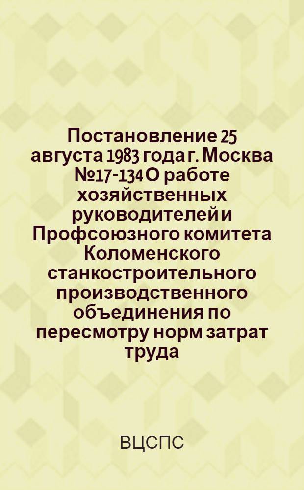 Постановление 25 августа 1983 года г. Москва № 17-134 О работе хозяйственных руководителей и Профсоюзного комитета Коломенского станкостроительного производственного объединения по пересмотру норм затрат труда