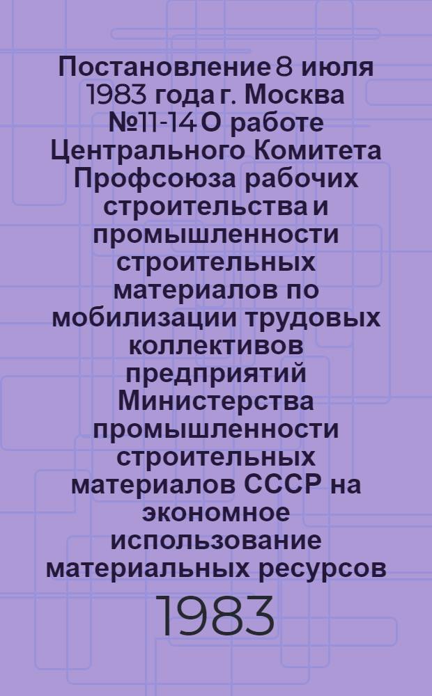 Постановление 8 июля 1983 года г. Москва № 11-14 О работе Центрального Комитета Профсоюза рабочих строительства и промышленности строительных материалов по мобилизации трудовых коллективов предприятий Министерства промышленности строительных материалов СССР на экономное использование материальных ресурсов