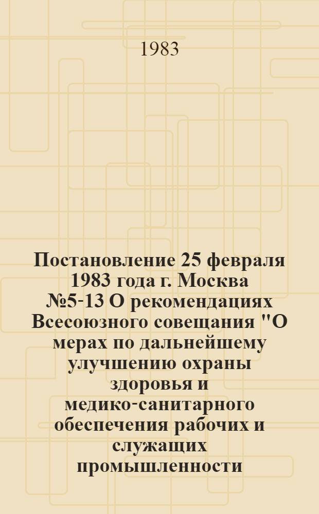 Постановление 25 февраля 1983 года г. Москва № 5-13 О рекомендациях Всесоюзного совещания "О мерах по дальнейшему улучшению охраны здоровья и медико-санитарного обеспечения рабочих и служащих промышленности, строительства и транспорта в свете решений XXVI съезда КПСС "; Рекомендации Всесоюзного совещания работников здравоохранения, центральных комитетов и советов профсоюзов "О мерах по дальнейшему улучшению охраны здоровья и медико-санитарного обеспечения рабочих и служащих промышленности, строительства и транспорта в свете решений XXVI съезда КПСС" (г. Свердловск, 14-16 декабря 1982 г.) / ... Секретариат