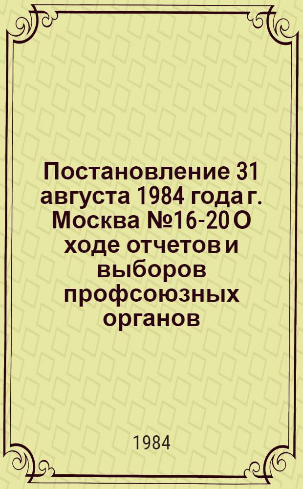 Постановление 31 августа 1984 года г. Москва № 16-20 О ходе отчетов и выборов профсоюзных органов
