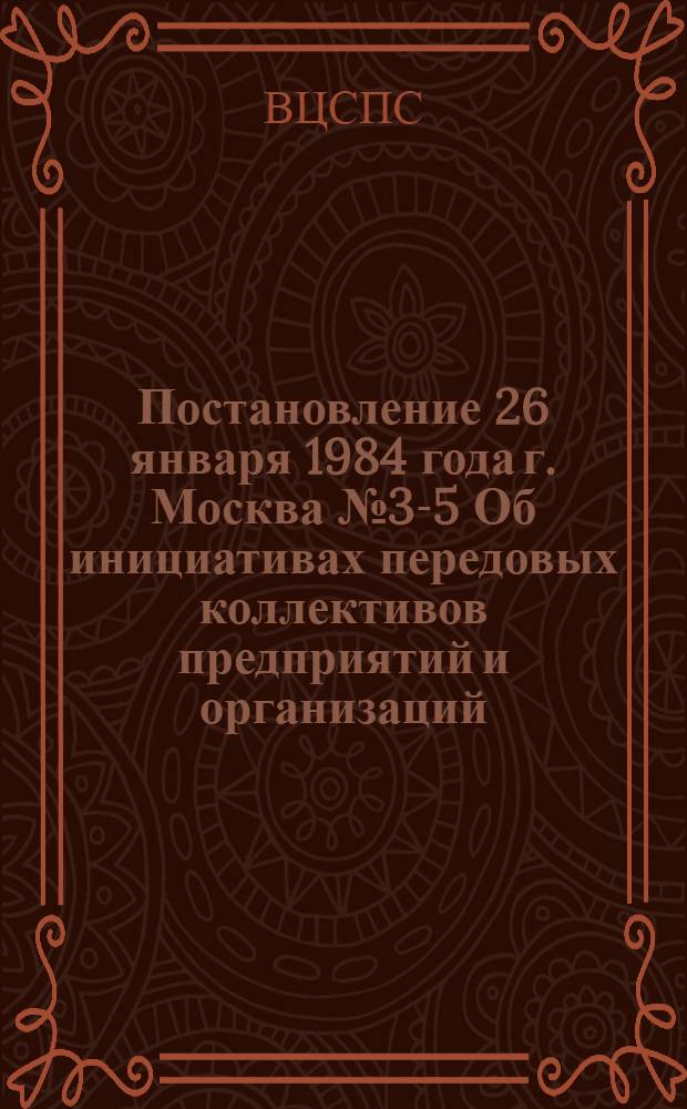 Постановление 26 января 1984 года г. Москва № 3-5 Об инициативах передовых коллективов предприятий и организаций, принявших встречные планы и социалистические обязательства по выполнению и перевыполнению плана 1984 года и заданий одиннадцатой пятилетки