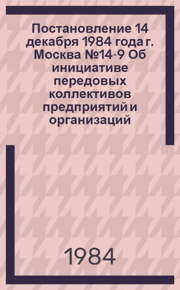 Постановление 14 декабря 1984 года г. Москва № 14-9 Об инициативе передовых коллективов предприятий и организаций, принявших встречные планы, социалистические обязательства по выполнению и перевыполнению плана 1985 года, заданий одиннадцатой пятилетки