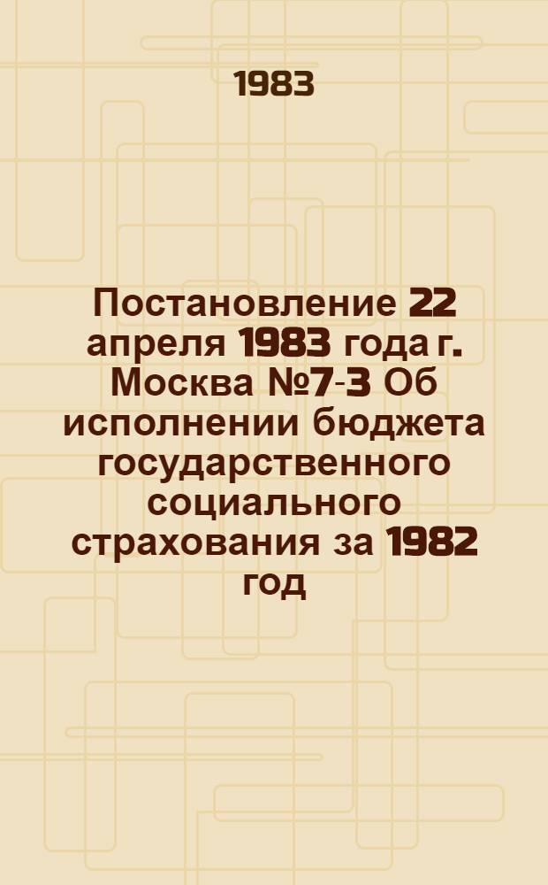 Постановление 22 апреля 1983 года г. Москва № 7-3 Об исполнении бюджета государственного социального страхования за 1982 год