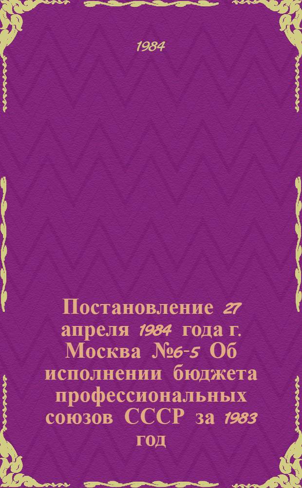 Постановление 27 апреля 1984 года г. Москва № 6-5 Об исполнении бюджета профессиональных союзов СССР за 1983 год
