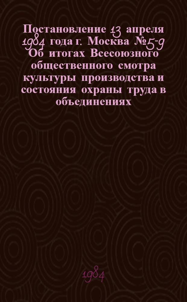 Постановление 13 апреля 1984 года г. Москва № 5-9 Об итогах Всесоюзного общественного смотра культуры производства и состояния охраны труда в объединениях, на предприятиях, в организациях и колхозах за 1983 год