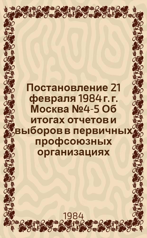 Постановление 21 февраля 1984 г. г. Москва № 4-5 Об итогах отчетов и выборов в первичных профсоюзных организациях