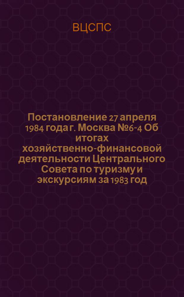 Постановление 27 апреля 1984 года г. Москва № 6-4 Об итогах хозяйственно-финансовой деятельности Центрального Совета по туризму и экскурсиям за 1983 год