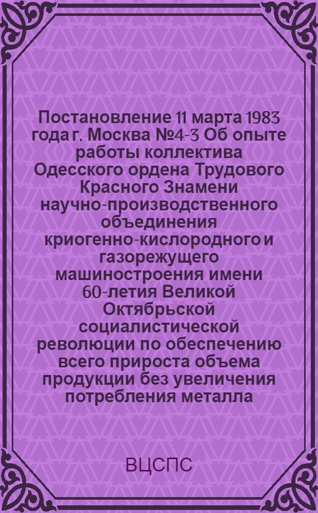 Постановление 11 марта 1983 года г. Москва № 4-3 Об опыте работы коллектива Одесского ордена Трудового Красного Знамени научно-производственного объединения криогенно-кислородного и газорежущего машиностроения имени 60-летия Великой Октябрьской социалистической революции по обеспечению всего прироста объема продукции без увеличения потребления металла / ... Президиум; Записка об опыте работы коллектива одесского научно-производственного объединения "Кислородмаш" по обеспечению всего прироста объема продукции без увеличения потребления металла / Отд. соц. соревнования и произв.-массовой работы