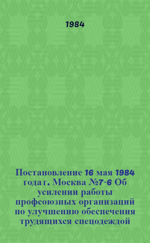 Постановление 16 мая 1984 года г. Москва № 7-6 Об усилении работы профсоюзных организаций по улучшению обеспечения трудящихся спецодеждой, спецобувью и другими средствами индивидуальной защиты / ... Президиум; Об усилении работы профсоюзных организаций по улучшению обеспечения трудящихся спецодеждой, спецобувью и другими средствами индивидуальной защиты