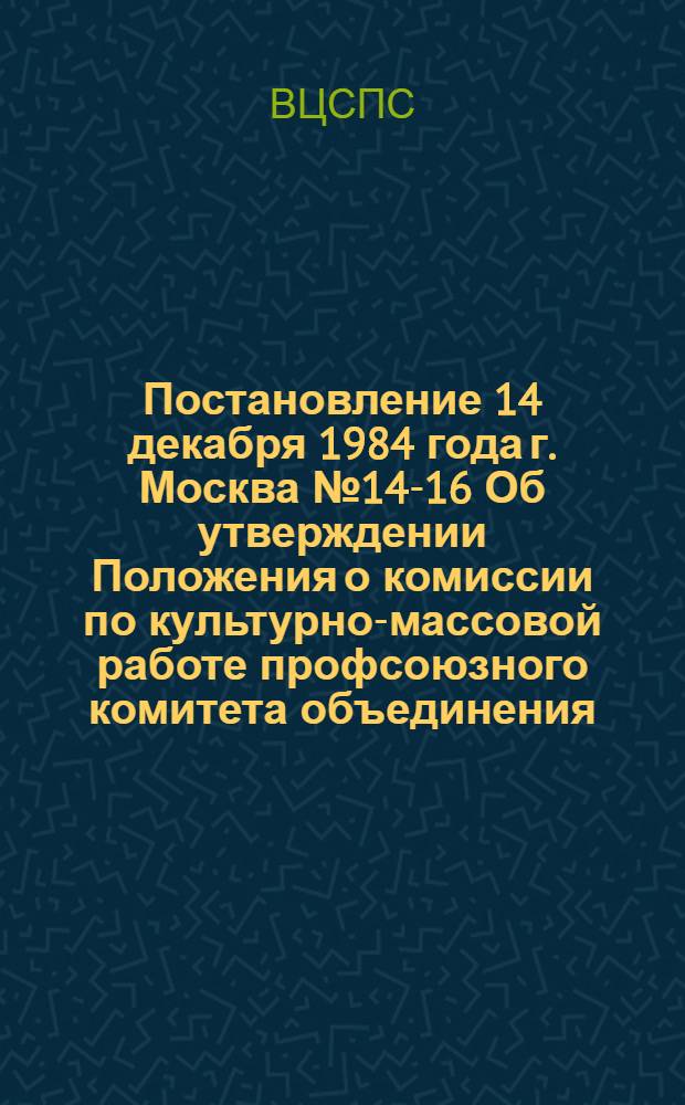 Постановление 14 декабря 1984 года г. Москва № 14-16 Об утверждении Положения о комиссии по культурно-массовой работе профсоюзного комитета объединения, предприятия, колхоза, учреждения, организации, цехкома (профбюро) / ... Президиум; Положение о комиссии по культурно-массовой работе профсоюзного комитета объединения, предприятия, колхоза, учреждения, организации, цехкома (профбюро): Утв. Президиумом ВЦСПС 14.12.84