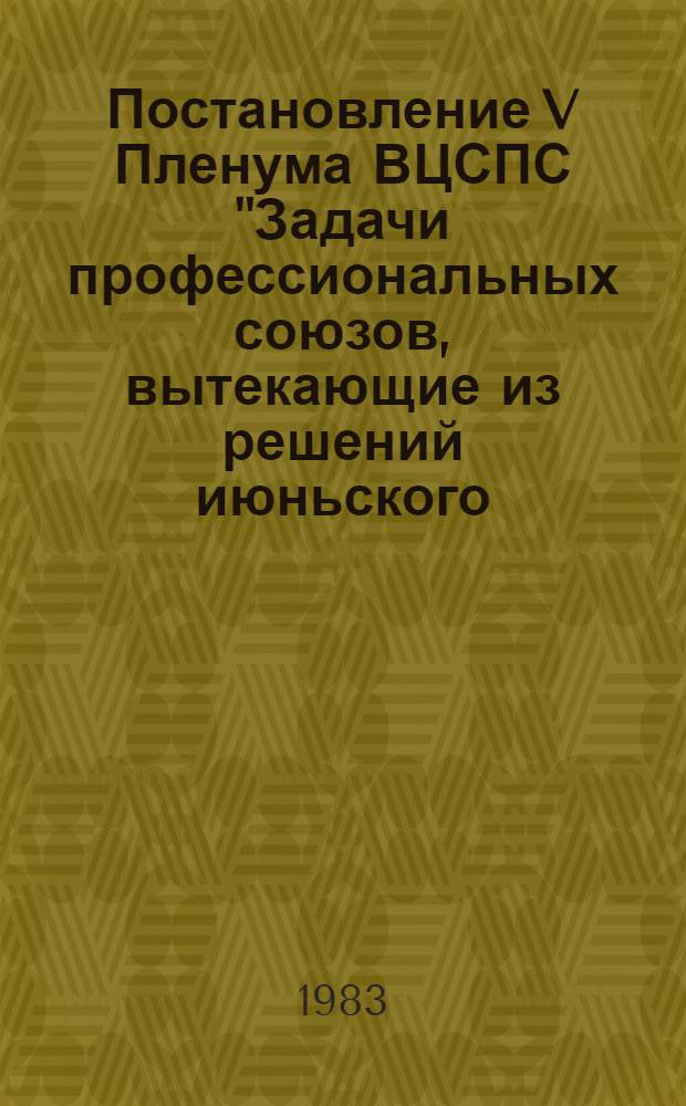 Постановление V Пленума ВЦСПС "Задачи профессиональных союзов, вытекающие из решений июньского (1983 г.) Пленума ЦК КПСС и речи Генерального секретаря ЦК КПСС товарища Ю.В. Андропова на Пленуме : Проект